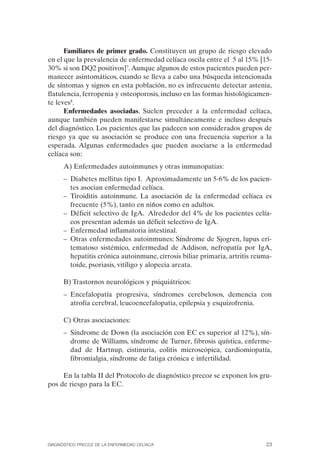 Familiares de primer grado. Constituyen un grupo de riesgo elevado
en el que la prevalencia de enfermedad celíaca oscila entre el 5 al 15% [15­
30% si son DQ2 positivos]7. Aunque algunos de estos pacientes pueden per­
manecer asintomáticos, cuando se lleva a cabo una búsqueda intencionada
de síntomas y signos en esta población, no es infrecuente detectar astenia,
flatulencia, ferropenia y osteoporosis, incluso en las formas histológicamen­
te leves8.
      Enfermedades asociadas. Suelen preceder a la enfermedad celíaca,
aunque también pueden manifestarse simultáneamente e incluso después
del diagnóstico. Los pacientes que las padecen son considerados grupos de
riesgo ya que su asociación se produce con una frecuencia superior a la
esperada. Algunas enfermedades que pueden asociarse a la enfermedad
celíaca son:
      A) Enfermedades autoinmunes y otras inmunopatias:
      –	 Diabetes mellitus tipo I. Aproximadamente un 5-6% de los pacien­
         tes asocian enfermedad celíaca.
      –	 Tiroiditis autoinmune. La asociación de la enfermedad celíaca es
         frecuente (5%), tanto en niños como en adultos.
      –	 Déficit selectivo de IgA. Alrededor del 4% de los pacientes celía­
         cos presentan además un déficit selectivo de IgA.
      –	 Enfermedad inflamatoria intestinal.
      –	 Otras enfermedades autoinmunes: Síndrome de Sjogren, lupus eri­
         tematoso sistémico, enfermedad de Addison, nefropatía por IgA,
         hepatitis crónica autoinmune, cirrosis biliar primaria, artritis reuma­
         toide, psoriasis, vitíligo y alopecia areata.

      B) Trastornos neurológicos y psiquiátricos:
      –	 Encefalopatía progresiva, síndromes cerebelosos, demencia con
         atrofia cerebral, leucoencefalopatia, epilepsia y esquizofrenia.

      C) Otras asociaciones:
      –	 Síndrome de Down (la asociación con EC es superior al 12%), sín­
         drome de Williams, síndrome de Turner, fibrosis quística, enferme­
         dad de Hartnup, cistinuria, colitis microscópica, cardiomiopatía,
         fibromialgia, síndrome de fatiga crónica e infertilidad.

     En la tabla II del Protocolo de diagnóstico precoz se exponen los gru­
pos de riesgo para la EC.




DIAGNÓSTICO PRECOZ DE LA ENFERMEDAD CELÍACA                                   23
 