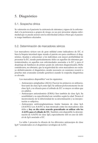 5. Diagnóstico

5.1. Sospecha clínica
Se valorarán en el paciente la existencia de síntomas y signos de la enferme­
dad o la pertenencia a grupos de riesgo, ya sea por presentar alguna enfer­
medad que se pueda asociar con la enfermedad celíaca o bien que el pacien­
te tenga familiares afectados.



5.2. Determinación de marcadores séricos
Los marcadores séricos son de gran utilidad como indicadores de EC, si
bien la biopsia intestinal sigue siendo el patrón oro para establecer el diag­
nóstico. Ayudan a seleccionar a los individuos con mayor probabilidad de
presentar la EC, siendo particularmente útiles en aquellos sin síntomas gas­
trointestinales, en aquellos con enfermedades asociadas a la EC y para el
despistaje de familiares de primer grado de enfermos diagnosticados. Debe
considerarse, no obstante, que la negatividad de estos marcadores no exclu­
ye definitivamente el diagnóstico, siendo necesario en ocasiones recurrir a
pruebas más avanzadas (estudio genético) cuando la sospecha diagnóstica
es elevada.
      Los marcadores disponibles9 son los siguientes:
      –	 Anticuerpos antigliadina (AGA): Fueron los primeros en utilizarse.
         Son tanto de clase IgA como IgG. Se utilizan preferentemente los de
         clase IgA y su eficacia para el cribado de EC es mayor en niños que
         en adultos.
      –	 Anticuerpos antiendomisio (EMA): Son también de clase IgA. Su
         sensibilidad y su especificidad son variables según la edad. Tienen el
         inconveniente de la laboriosidad de su determinación y su interpre­
         tación es subjetiva.
      –	 Anticuerpos antitransglutaminasa tisular humana de clase IgA
         (AAtTG): Los AAtTG se han mostrado como los marcadores más
         útiles y hoy en día existe acuerdo generalizado en utilizar sólo los
         AAtTG para el cribado de EC. También está disponible la determi­
         nación de AAtTG de clase IgG, especialmente útil en caso de défi­
         cit de IgA asociado a EC.

     La tabla 1 presenta la eficacia de los diferentes anticuerpos de clase
IgA10 considerados en el diagnóstico serológico de la EC.




24	                                                                     SANIDAD
 