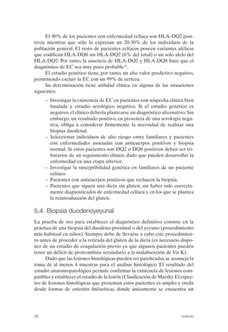 El 90% de los pacientes con enfermedad celíaca son HLA-DQ2 posi­
tivos, mientras que sólo lo expresan un 20-30% de los individuos de la
población general. El resto de pacientes celíacos poseen variantes alélicas
que codifican HLA-DQ8 sin HLA-DQ2 (6% del total) o un solo alelo del
HLA-DQ2. Por tanto, la ausencia de HLA-DQ2 y HLA-DQ8 hace que el
diagnóstico de EC sea muy poco probable14.
      El estudio genético tiene, por tanto, un alto valor predictivo negativo,
permitiendo excluir la EC con un 99% de certeza.
      Su determinación tiene utilidad clínica en alguna de las situaciones
siguientes:
      –	 Investigar la existencia de EC en pacientes con sospecha clínica bien
         fundada y estudio serológico negativo. Si el estudio genético es
         negativo, el clínico debería plantearse un diagnóstico alternativo. Sin
         embargo, un resultado positivo, en presencia de una serología nega­
         tiva, obliga a considerar firmemente la necesidad de realizar una
         biopsia duodenal.
      –	 Seleccionar individuos de alto riesgo entre familiares y pacientes
         con enfermedades asociadas con anticuerpos positivos y biopsia
         normal. Si estos pacientes son DQ2 o DQ8 positivos deben ser tri­
         butarios de un seguimiento clínico, dado que pueden desarrollar la
         enfermedad en una etapa ulterior.
      –	 Investigar la susceptibilidad genética en familiares de un paciente
         celíaco.
      –	 Pacientes con anticuerpos positivos que rechacen la biopsia.
      –	 Pacientes que siguen una dieta sin gluten, sin haber sido correcta­
         mente diagnosticados de enfermedad celíaca y en los que se plantea
         la reintroducción del gluten.

5.4. Biopsia duodenoyeyunal
La prueba de oro para establecer el diagnóstico definitivo consiste en la
práctica de una biopsia del duodeno proximal o del yeyuno (procedimiento
más habitual en niños). Siempre debe de llevarse a cabo este procedimien­
to antes de proceder a la retirada del gluten de la dieta (es necesario dispo­
ner de un estudio de coagulación previo ya que algunos pacientes pueden
tener un déficit de protrombina secundario a la malabsorción de Vit K).
     Dado que las lesiones histológicas pueden ser parcheadas, se aconseja la
toma de al menos 4 muestras para el análisis histológico. El resultado del
estudio anatomopatológico permite confirmar la existencia de lesiones com­
patibles y establecer el estadío de la lesión (Clasificación de Marsh). El espec­
tro de lesiones histológicas que presentan estos pacientes es amplio y oscila
desde formas de enteritis linfocíticas, donde únicamente se encuentra un




26	                                                                       SANIDAD
 