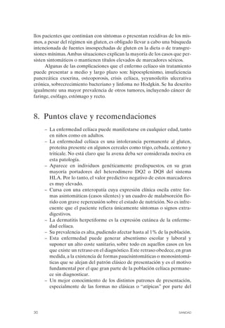 llos pacientes que continúan con síntomas o presentan recidivas de los mis­
mos, a pesar del régimen sin gluten, es obligado llevar a cabo una búsqueda
intencionada de fuentes insospechadas de gluten en la dieta o de transgre­
siones mínimas. Ambas situaciones explican la mayoría de los casos que per­
sisten sintomáticos o mantienen títulos elevados de marcadores séricos.
      Algunas de las complicaciones que el enfermo celíaco sin tratamiento
puede presentar a medio y largo plazo son: hipoesplenismo, insuficiencia
pancreática exocrina, osteoporosis, crisis celíaca, yeyunoileítis ulcerativa
crónica, sobrecrecimiento bacteriano y linfoma no Hodgkin. Se ha descrito
igualmente una mayor prevalencia de otros tumores, incluyendo cáncer de
faringe, esófago, estómago y recto.



8. Puntos clave y recomendaciones
      –	 La enfermedad celíaca puede manifestarse en cualquier edad, tanto
         en niños como en adultos.
      –	 La enfermedad celíaca es una intolerancia permanente al gluten,
         proteína presente en algunos cereales como trigo, cebada, centeno y
         triticale. No está claro que la avena deba ser considerada nociva en
         esta patología.
      –	 Aparece en individuos genéticamente predispuestos, en su gran
         mayoría portadores del heterodímero DQ2 o DQ8 del sistema
         HLA. Por lo tanto, el valor predictivo negativo de estos marcadores
         es muy elevado.
      –	 Cursa con una enteropatía cuya expresión clínica oscila entre for­
         mas asintomáticas (casos silentes) y un cuadro de malabsorción flo­
         rido con grave repercusión sobre el estado de nutrición. No es infre­
         cuente que el paciente refiera únicamente síntomas o signos extra-
         digestivos.
      –	 La dermatitis herpetiforme es la expresión cutánea de la enferme­
         dad celíaca.
      –	 Su prevalencia es alta, pudiendo afectar hasta al 1% de la población.
      –	 Esta enfermedad puede generar absentismo escolar y laboral y
         suponer un alto coste sanitario, sobre todo en aquellos casos en los
         que existe un retraso en el diagnóstico. Este retraso obedece, en gran
         medida, a la existencia de formas paucisintomáticas o monosintomá­
         ticas que se alejan del patrón clásico de presentación y es el motivo
         fundamental por el que gran parte de la población celíaca permane­
         ce sin diagnosticar.
      –	 Un mejor conocimiento de los distintos patrones de presentación,
         especialmente de las formas no clásicas o “atípicas” por parte del




30	                                                                     SANIDAD
 
