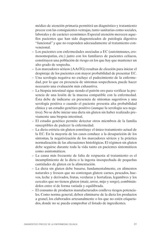 médico de atención primaria permitirá un diagnóstico y tratamiento
         precoz con las consiguientes ventajas, tanto sanitarias como sociales,
         laborales y de carácter económico. Especial atención merecen aque­
         llos pacientes que han sido diagnosticados de patología digestiva
         “funcional” y que no responden adecuadamente al tratamiento con­
         vencional.
      –	 Los pacientes con enfermedades asociadas a EC (autoinmunes, cro­
         mosomopatías, etc.) junto con los familiares de pacientes celíacos,
         constituyen una población de riesgo en los que hay que mantener un
         alto grado de sospecha.
      –	 Los marcadores séricos (AAtTG) resultan de elección para iniciar el
         despistaje de los pacientes con mayor probabilidad de presentar EC.
      –	 Una serología negativa no excluye el padecimiento de la enferme­
         dad, por lo que en presencia de síntomas sospechosos, puede hacer
         necesario una evaluación más exhaustiva.
      –	 La biopsia intestinal sigue siendo el patrón oro para verificar la pre­
         sencia de una lesión de la mucosa compatible con la enfermedad.
         Ésta debe de indicarse en presencia de síntomas sugestivos y una
         serología positiva o cuando el paciente presenta alta probabilidad
         clínica y un estudio genético positivo (aunque la serología sea nega­
         tiva). No se debe iniciar una dieta sin gluten sin haber realizado pre­
         viamente una biopsia intestinal.
      –	 El estudio genético permite detectar otros miembros de la familia
         susceptibles de padecer la enfermedad.
      –	 La dieta estricta sin gluten constituye el único tratamiento actual de
         la EC. En la mayoría de los casos conduce a la desaparición de los
         síntomas, la negativización de los marcadores séricos y la práctica
         normalización de las alteraciones histológicas. El régimen sin gluten
         debe seguirse durante toda la vida tanto en pacientes sintomáticos
         como asintomáticos.
      –	 La causa más frecuente de falta de respuesta al tratamiento es el
         incumplimiento de la dieta o la ingesta insospechada de pequeñas
         cantidades de gluten en la alimentación.
      –	 La dieta sin gluten debe basarse, fundamentalmente, en alimentos
         naturales y frescos que no contengan gluten: carnes, pescados, hue­
         vos, leche y derivados, frutas, verduras y hortalizas, legumbres y los
         cereales que no tienen gluten (maíz, arroz, mijo y sorgo), combinán­
         dolos entre sí de forma variada y equilibrada.
      –	 El consumo de productos manufacturados conlleva riesgos potencia­
         les. Como norma general, deben eliminarse de la dieta los productos
         a granel, los elaborados artesanalmente o los que no estén etiqueta­
         dos, donde no se pueda comprobar el listado de ingredientes.




DIAGNÓSTICO PRECOZ DE LA ENFERMEDAD CELÍACA                                   31
 