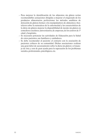 –	 Para mejorar la identificación de los alimentos sin gluten serían
         recomendables actuaciones dirigidas a mejorar el etiquetado de los
         productos alimentarios, perfeccionar los métodos analíticos de
         detección de gluten; formar a los manipuladores de alimentos y hos­
         teleros sobre la naturaleza de la enfermedad y las características de
         la dieta sin gluten; mejorar la disponibilidad de menús sin gluten en
         comedores escolares, universitarios, de empresas, de los centros de 3ª
         edad y hospitales.
      –	 Es necesario potenciar las actividades de Educación para la Salud
         de estos pacientes, sus familiares y cuidadores.
      –	 Se debe recomendar al paciente el contacto con la asociación de
         pacientes celíacos de su comunidad. Dichas asociaciones realizan
         una gran labor de asesoramiento sobre la dieta sin gluten y el mane­
         jo de ésta, y son de gran ayuda para la superación de los problemas
         sociales, profesionales, psicológicos, etc.




32	                                                                     SANIDAD
 