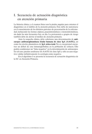 I. Secuencia de actuación diagnóstica
   en atención primaria
La historia clínica y el examen físico son la piedra angular para orientar el
diagnóstico en el ámbito de la atención primaria. Éste debe de sustentarse
en el conocimiento de los distintos patrones de presentación de la enferme­
dad, incluyendo las formas atípicas, paucisintomáticas o monosintomáticas,
sin duda las más frecuentes hoy en día. La pertenencia a grupos de riesgo
también debe de alertar al médico de atención primaria.
      Ante la sospecha clínica, debe solicitarse una determinación de anti­
cuerpos antitransglutaminasa tisular humana de clase IgA (AAtTG), así
como los niveles plasmáticos de IgA sérica total. No es excepcional encon­
trar un déficit de esta inmunoglobulina en la población de celíacos. Ello
podría condicionar un “falso negativo” en la determinación de anticuerpos.
En tal caso, pueden analizarse los AAtTG de clase IgG y sólo en caso nega­
tivo validar definitivamente la serología como negativa.
      En el algoritmo I se presenta la secuencia de actuación diagnóstica de
la EC en Atención Primaria.




DIAGNÓSTICO PRECOZ DE LA ENFERMEDAD CELÍACA                                35
 