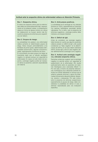 Actitud ante la sospecha clínica de enfermedad celíaca en Atención Primaria.

     Box 1. Sospecha clínica.                           Box 3. Anticuerpos positivos.
     El índice de sospecha clínica para la enferme-     La sensibilidad de la serología es muy elevada
     dad celíaca es extremadamente bajo, especial-      (próxima al 100%), especialmente en personas
     mente en la población adulta. La presentación      con lesiones histológicas avanzadas (atrofia
     clásica en forma de diarrea crónica con clínica    vellositaria). Por lo tanto, ante la presencia de
     de malabsorción es inusual, siendo más fre-        síntomas sugestivos y serología positiva debe
     cuente la presencia de síntomas poco específi-     indicarse una biopsia intestinal.
     cos (ver tabla I).
                                                        Box 4. Déficit de IgA.
     Box 2. Grupos de riesgo.                           Antes de considerar una serología negativa
     La probabilidad de padecer una enfermedad          debe tenerse en cuenta que algunos pacientes
     celíaca aumenta en determinados grupos de          celíacos poseen un déficit de IgA y ello puede
     riesgo. Éstos incluyen primordialmente a los       condicionar un “falso negativo” en la determi-
     familiares de primer grado, determinadas enfer-    nación de AAtTG. En tal caso deben solicitarse
     medades autoinmunes y algunas cromosomo-           AAtTG de tipo IgG y sólo en caso negativo vali-
     patías, especialmente el síndrome de Down.         dar definitivamente la serología como negativa.
     El conocimiento de estos grupos de riesgo es
     importante dado que un estudio serológico          Box 5. Actitud ante serología negati­
     negativo no siempre excluye con seguridad la       va y elevada sospecha clínica.
     enfermedad. En casos con alto índice de sos-       Recientes evidencias sugieren que la serología
     pecha y serología negativa podría ser necesa-      negativa no permite excluir con seguridad el
     rio derivar al paciente a atención especializada   padecimiento de la enfermedad. Ello resulta
     (ver tabla II).                                    particularmente cierto en pacientes con lesio-
                                                        nes histológicas poco avanzadas (Marsh 1).
                                                        Por otro lado, el hecho de presentar alteracio-
                                                        nes morfológicas poco relevantes (enteritis lin-
                                                        focítica sin atrofia vellositaria) no excluye que el
                                                        enfermo presente síntomas y signos de enfer-
                                                        medad clínicamente relevante (astenia, flatulen-
                                                        cia, anemia u osteopenia). Por este motivo,
                                                        ante la presencia de síntomas sospechosos,
                                                        especialmente en grupos de riesgo, debe con-
                                                        siderarse la posibilidad de derivar el caso a
                                                        atención especializada para una evaluación
                                                        específica.




36                                                                                                    SANIDAD
 