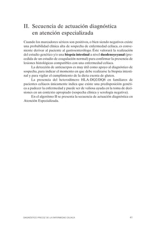II. Secuencia de actuación diagnóstica
    en atención especializada
Cuando los marcadores séricos son positivos, o bien siendo negativos existe
una probabilidad clínica alta de sospecha de enfermedad celíaca, es conve­
niente derivar al paciente al gastroenterólogo. Éste valorará la realización
del estudio genético y/o una biopsia intestinal a nivel duodenoyeyunal (pre­
cedida de un estudio de coagulación normal) para confirmar la presencia de
lesiones histológicas compatibles con una enfermedad celíaca.
      La detección de anticuerpos es muy útil como apoyo al diagnóstico de
sospecha, para indicar el momento en que debe realizarse la biopsia intesti­
nal y para vigilar el cumplimiento de la dieta exenta de gluten.
      La presencia del heterodímero HLA-DQ2/DQ8 en familiares de
pacientes celíacos únicamente indica que existe una predisposición genéti­
ca a padecer la enfermedad y puede ser de valiosa ayuda en la toma de deci­
siones en un contexto apropiado (sospecha clínica y serología negativa).
      En el algoritmo II se presenta la secuencia de actuación diagnóstica en
Atención Especializada.




DIAGNÓSTICO PRECOZ DE LA ENFERMEDAD CELÍACA                               41
 