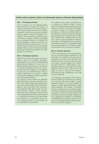 Actitud ante la sospecha clínica de enfermedad celíaca en Atención Especializada

     Box 1. Serología positiva.                          Si el enfermo reúne criterios compatibles con
     Ante la presencia de una serología positiva         un síndrome de intestino irritable, el clínico
     debe indicarse una biopsia del duodeno. El          debe de recordar que bajo la apariencia de una
     carácter parcheado de las lesiones obliga a         diarrea con criterios de aparente funcionalidad,
     tomar varias muestras (4-6) de la 2ª-3ª porción     a menudo subyace una dolencia orgánica,
     duodenal o yeyunal, para aumentar la probabi-       entre las que no deben de olvidarse la enferme-
     lidad de detectar cambios morfológicos com-         dad celíaca y la colitis microscópica, entidades
     patibles. Debe recordarse que algunos casos         cuya asociación, por otra parte, está bien des-
     únicamente mostrarán cambios compatibles            crita. Determinadas combinaciones de sínto-
     con una enteritis linfocítica (>25 linfocitos/100   mas y signos o grupos de riesgo (ver tablas I y
     células epiteliales). Aunque las tinciones con      II) aumentan la probabilidad de que el enfermo
     hematoxilina-eosina permiten hacer una esti-        sea portador de una EC. La presentación clási-
     mación inicial del número de LIEs, a menudo es      ca de la enfermedad con un cuadro de malab-
     necesario llevar a cabo inmunotinciones espe-       sorción florido es hoy en día poco frecuente.
     cíficas para linfocitos que permiten una mayor
     precisión en el recuento.                           Box 3. Estudio genético.
                                                         El 90% de los pacientes con enfermedad celía-
     Box 2. Serología negativa.                          ca son HLA-DQ2 positivos (codificado por los
                                                         alelos DQA1*05 y DQB1*02) mientras que sólo
     Recientes observaciones sugieren que la sero-
                                                         lo expresan un 20-30% de los individuos de la
     logía no goza de una elevada sensibilidad,
                                                         población general. El resto de pacientes celía-
     especialmente en las formas histológicamente
                                                         cos poseen variantes alélicas que codifican
     leves (enteritis linfocítica). Por esta razón, el
                                                         HLA-DQ8 (DQA1*03 y DQB1*0302) sin HLA-
     gastroenterólogo debe de actuar con cautela y
                                                         DQ2 (6% del total) o un solo alelo del HLA-DQ2
     no rechazar la posibilidad de una EC, en pre-
                                                         [DQB1*02 (4% del total) y DQA1*05 (2% del
     sencia de síntomas sugestivos o compatibles.
                                                         total)]. Por tanto, la ausencia de HLA-DQ2 y
     En este punto, es importante llevar a cabo un
                                                         HLA-DQ8 hace que el diagnóstico de EC sea
     cribado intencionado de síntomas y signos
                                                         muy poco probable.
     cuya presencia obligaría a realizar exploracio-
     nes más avanzadas (tabla I).                        La investigación del haplotipo DQ2 (o DQ8, si
     Si el enfermo ha sido remitido por dispepsia,       aquél es negativo) es importante en el enfermo
     debe diferenciarse claramente el subtipo cono-      con sospecha clínica bien fundada y estudio
     cido como distrés postprandial (saciedad pre-       serológico negativo. Si el estudio genético es
     coz, plenitud postprandial), del dolor/ardor epi-   negativo, el clínico debería plantearse un diag-
     gástrico, dado que pueden tener connotacio-         nóstico alternativo. Sin embargo, un resultado
     nes patogénicas bien diferenciadas. Es impor-       positivo, en presencia de una serología negati-
     tante describir cualquier síntoma asociado,         va, obliga a considerar firmemente la necesidad
     incluyendo pirosis, aerofagia, náuseas, vómitos     de biopsiar el duodeno. Estudios recientes han
     y muy especialmente la presencia de flatulencia     demostrado que esta estrategia multiplica por
     y /o meteorismo, síntomas que podrían reflejar      3 la probabilidad de establecer un diagnóstico
     el incremento en la producción de gas (H2,          en familiares de primer grado, cuando se com-
     CO2, metano) derivado de la fermentación de         para con la estrategia clásica basada exclusiva-
     los carbohidratos no absorbidos.                    mente en el estudio serológico.




42                                                                                                  SANIDAD
 