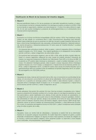 Clasificación de Marsh de las lesiones del intestino delgado.

 •	 Marsh 0
      Mucosa preinfiltrativa (hasta un 5% de los pacientes con dermatitis herpetiforme muestran un aspec-
      to macroscópico normal en la biopsia intestinal). Si la serología es positiva y el enfermo es DQ2 o DQ8
      se recomienda un seguimiento y plantear una nueva biopsia en 1-2 años si los datos clínicos lo sugie-
      ren. En tal caso puede investigarse la presencia de antitransglutaminasa en el sobrenadante de la
      mucosa (centros especializados).

 •	 Marsh 1
      Incremento en el número de linfocitos intraepiteliales (LIEs) [en adultos >25%]. Para establecer el diag-
      nóstico de este estadío es conveniente llevar a cabo inmunotinciones específicas para linfocitos.
      Existen claras evidencias de que los pacientes con este tipo de lesión pueden presentar síntomas simi-
      lares a otras formas histológicamente más avanzadas, principalmente flatulencia o distensión abdomi-
      nal, anemia ferropénica y osteopenia/osteoporosis. En estos casos de “enteritis linfocítica”, la actitud
      debe de ser la siguiente:
      –	 Si el paciente tiene anticuerpos positivos: retirar el gluten y valorar la respuesta clínica e histológica
         (repetir la biopsia a los 18-24 meses). Una mejoría significativa y/o la desaparición de las lesiones
         permite confirmar y validar el diagnóstico de enfermedad celíaca.
      –	 Si el paciente tiene anticuerpos negativos, pero es DQ2 o DQ8, antes de retirar el gluten debe rea-
         lizarse un correcto diagnóstico diferencial de otras causas de enteritis linfocítica, incluyendo de
         manera muy especial la presencia de infección por Helicobacter Pylori (HP) y/o la toma de AINE. Si
         el paciente es HP positivo debe intentarse su erradicación y repetir el análisis histológico a los 4-6
         meses. Si la alteración histológica persiste, retirar el gluten y evaluar respuesta clínica e histológica
         (repetir la biopsia a los 18-24 meses). La desaparición o mejoría franca de las lesiones permite con-
         firmar y validar el diagnóstico de EC. La tabla III muestra otras causas de enteritis linfocítica que el
         gastroenterólogo debe de considerar antes de establecer la hipótesis diagnóstica de EC en pacien-
         tes seronegativos con DQ2-DQ8 positivos.

 •	 Marsh 2
      Hiperplasia de criptas. Además del incremento de los LIEs, hay un incremento en la profundidad de las
      criptas, sin una reducción concomitante en la altura de las vellosidades. Ante la presencia de este tipo
      de lesión en un paciente con serología positiva o DQ2 o DQ8 (+) debe retirarse el gluten y evaluar la
      respuesta clínica e histológica (repetir la biopsia a los 12-18 meses). La desaparición o mejoría franca
      de las lesiones permite confirmar y validar el diagnóstico de EC.

 •	 Marsh 3
      Atrofia vellositaria: (3a) parcial; (3b) subtotal; (3c) total. Este tipo de lesión considerada como “clásica”
      supone la presencia de marcados cambios en la mucosa, pese a lo cual algunos pacientes se mues-
      tran asintomáticos, siendo clasificados como silentes. Si bien este tipo de lesión es característica, no
      es diagnóstica por sí sola, dado que puede verse en otras entidades, incluyendo giardiasis, intoleran-
      cias alimentarias en niños (por ejemplo: alergia a las proteínas de la leche de vaca), enfermedad del
      injerto contra el huésped, isquemia crónica del intestino delgado, esprúe tropical, déficit de IgA espe-
      cialmente cuando se asocia a estados de sobrecrecimiento bacteriano, y otras deficiencias inmunes.
      Por lo tanto, en pacientes seronegativos (incluso en DQ2-DQ8 +), deben considerarse estas entidades
      antes de retirar el gluten de la dieta.

 •	 Marsh 4
      Hipoplasia. Cursa con atrofia total de vellosidades y representa el estadío final de la enfermedad.
      Aparece en un pequeño subgrupo de pacientes. No suelen responder al régimen sin gluten y pueden
      desarrollar complicaciones malignas. En algunos de estos casos aparece una banda de colágeno en
      la mucosa y submucosa (esprúe colágeno). Estos pacientes pueden no responder a otras terapias
      como corticoides, inmunosupresores o quimioterapia.




44	                                                                                                        SANIDAD
 