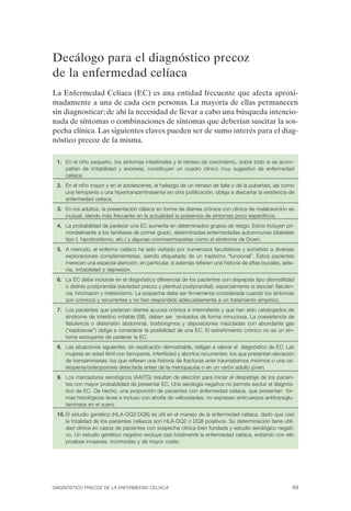 Decálogo para el diagnóstico precoz
de la enfermedad celíaca
La Enfermedad Celíaca (EC) es una entidad frecuente que afecta aproxi­
madamente a una de cada cien personas. La mayoría de ellas permanecen
sin diagnosticar; de ahí la necesidad de llevar a cabo una búsqueda intencio­
nada de síntomas o combinaciones de síntomas que deberían suscitar la sos­
pecha clínica. Las siguientes claves pueden ser de sumo interés para el diag­
nóstico precoz de la misma.

 1.	 En el niño pequeño, los síntomas intestinales y el retraso de crecimiento, sobre todo si se acom­
     pañan de irritabilidad y anorexia, constituyen un cuadro clínico muy sugestivo de enfermedad
     celíaca.
 2.	 En el niño mayor y en el adolescente, el hallazgo de un retraso de talla o de la pubertad, así como
     una ferropenia o una hipertransaminasemia sin otra justificación, obliga a descartar la existencia de
     enfermedad celíaca.
 3. En los adultos, la presentación clásica en forma de diarrea crónica con clínica de malabsorción es
    inusual, siendo más frecuente en la actualidad la presencia de síntomas poco específicos.
 4.	 La probabilidad de padecer una EC aumenta en determinados grupos de riesgo. Estos incluyen pri­
     mordialmente a los familiares de primer grado, determinadas enfermedades autoinmunes (diabetes
     tipo I, hipotiroidismo, etc.) y algunas cromosomopatías como el síndrome de Down.
 5.	 A menudo, el enfermo celíaco ha sido visitado por numerosos facultativos y sometido a diversas
     exploraciones complementarias, siendo etiquetado de un trastorno “funcional”. Estos pacientes
     merecen una especial atención, en particular, si además refieren una historia de aftas bucales, aste­
     nia, irritabilidad o depresión.
 6.	 La EC debe incluirse en el diagnóstico diferencial de los pacientes con dispepsia tipo dismotilidad
     o distrés postprandial (saciedad precoz y plenitud postprandial), especialmente si asocian flatulen­
     cia, hinchazón y meteorismo. La sospecha debe ser firmemente considerada cuando los síntomas
     son crónicos y recurrentes y no han respondido adecuadamente a un tratamiento empírico.
 7.	 Los pacientes que padecen diarrea acuosa crónica e intermitente y que han sido catalogados de
     síndrome de intestino irritable (SII), deben ser revisados de forma minuciosa. La coexistencia de
     flatulencia o distensión abdominal, borborigmos y deposiciones mezcladas con abundante gas
     (“explosivas”) obliga a considerar la posibilidad de una EC. El estreñimiento crónico no es un sín­
     toma excluyente de padecer la EC.
 8.	 Las situaciones siguientes, sin explicación demostrable, obligan a valorar el diagnóstico de EC: Las
     mujeres en edad fértil con ferropenia, infertilidad y abortos recurrentes; los que presentan elevación
     de transaminasas; los que refieren una historia de fracturas ante traumatismos mínimos o una os­
     teopenia/osteoporosis detectada antes de la menopausia o en un varón adulto joven.
 9.	 Los marcadores serológicos (AAtTG) resultan de elección para iniciar el despistaje de los pacien­
     tes con mayor probabilidad de presentar EC. Una serología negativa no permite excluir el diagnós­
     tico de EC. De hecho, una proporción de pacientes con enfermedad celíaca, que presentan for­
     mas histológicas leves e incluso con atrofia de vellosidades, no expresan anticuerpos antitransglu­
     taminasa en el suero.
 10. El estudio genético (HLA-DQ2/DQ8) es útil en el manejo de la enfermedad celíaca, dado que casi
     la totalidad de los pacientes celíacos son HLA-DQ2 o DQ8 positivos. Su determinación tiene utili­
     dad clínica en casos de pacientes con sospecha clínica bien fundada y estudio serológico negati­
     vo. Un estudio genético negativo excluye casi totalmente la enfermedad celíaca, evitando con ello
     pruebas invasivas, incómodas y de mayor coste.




DIAGNÓSTICO PRECOZ DE LA ENFERMEDAD CELÍACA                                                               49
 