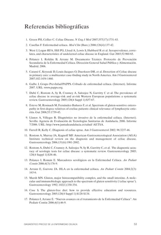 Referencias bibliográficas


 1. Green PH, Cellier C. Celiac Disease. N Eng J Med 2007;357(17):1731-43.
 2. Casellas F. Enfermedad celiaca. Med Clin (Barc.) 2006;126(4):137-42.
 3. West J, Logan RFA, Hill PG, Lloyd A, Lewis S, Hubbard R et al. Seroprevalence, corre­
    lates, and characteristics of undetected celiac disease in England. Gut 2003;52:960-65.
 4.	 Polanco I, Roldán B, Arranz M. Documento Técnico. Protocolo de Prevención
     Secundaria de la Enfermedad Celíaca. Dirección General Salud Pública y Alimentación.
     Madrid. 2006.
 5. Catassi C, Kryszak D, Louis-Jacques O, Duerksen DR, et al. Detection of Celiac disease
    in primary care: a multicenter case-finding study in North America. Am J Gastroenterol
    2007;102:1454-1460.
 6. Galbe J, Grupo PrevInfad/PAPPS. Cribado de enfermedad celíaca. (Internet). Informe
    2007. URL: www.papps.org.
 7. Dubé C, Rostom A, Sy R, Cranney A, Saloojee N, Garritty C et al. The prevalence of
    celiac disease in average-risk and at-risk Western European populations: a systematic
    review. Gastroenterology 2005;128(4 Suppl 1):S57-67.
 8. Esteve M, Rosinach M, Fernández-Bañares F, et al. Spectrum of gluten-sensitive entero­
    pathy in first-degree relatives of coeliac patients: clinical relevance of lymphocytic ente­
    ritis. Gut 2006;55:1739-45.
 9. Llanos A, Villegas R. Diagnóstico no invasivo de la enfermedad celíaca. (Internet).
    Sevilla: Agencia de Evaluación de Tecnologías Sanitarias de Andalucía, 2006. Informe
    7/2006. URL: http://www.juntadeandalucia.es/salud/ AETSA.
10. Farrell R, Kelly C. Diagnosis of celiac sprue. Am J Gastroenterol 2002; 96:3237-46.
11. Rostom A, Murray JA, Kagnoff MF. American Gastroenterological Association (AGA)
    Institute technical review on the diagnosis and management of celiac disease.
    Gastroenterology 2006;131(6):1981-2002.
12. Rostom A, Dubé C, Cranney A, Saloojee N, Sy R, Garritty C, et al. The diagnostic accu­
    racy of serologic tests for celiac disease: a systematic review. Gastroenterology 2005;
    128(4 Suppl 1):S38-46.
13. Polanco I, Román E. Marcadores serológicos en la Enfermedad Celíaca. An Pediatr
    Contin 2006;4(3):176-9.
14. Arranz E, Garrote JA. HLA en la enfermedad celíaca. An Pediatr Contin 2004;2(3):
    163-6.
15. Marsh MN. Gluten, major histocompatibility complex, and the small intestine. A mole­
    cular and immunobiologic approach to the spectrum of gluten sensitivity (‘celiac sprue’).
    Gastroenterology 1992; 102(1):330-354.
16. Case S.	 The gluten-free diet: how to provide effective education and resources.
    Gastroenterology 2005;128(4 Suppl 1):S128-S134.
17. Polanco I, Arranz E. “Nuevos avances en el tratamiento de la Enfermedad Celíaca”. An
    Pediatr Contin 2006;4(1):46-9.




DIAGNÓSTICO PRECOZ DE LA ENFERMEDAD CELÍACA                                                  53
 