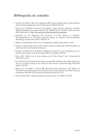 Bibliografía de consulta


•	 Victorien M, Wolters MD, Cisca Wijmenga PhD. Genetic Background of Celiac Disease
   and Its Clinical Implications. Am J Gastroenterol 2008;103:190-195.
•	 Agency for Healthcare Research and Quality. Celiac Disease. Summary, Evidence
   Report/Technology Assessment: Number 104. AHRQ Pub. No. 04-E029-1 [Internet]. June
   2004. Disponible en: http://www.ahrq.gov/clinic/epcsums/celiacsum.htm.
•	 Guideline for the Diagnosis and Treatment of Celiac Disease in Children:
   Recommendations of the North American Society for Pediatric Gastroenterology,
   Hepatology and Nutrition. JPGN 2005;40:1-19.
• Polanco I. Enfermedad celíaca: Un reto diagnóstico. Madrid. Alpe Editores, 2005.
•	 Vergara J. Enfermedad celíaca. Guías clínicas. [Internet]. Diciembre 2004. Disponible en:
   http://www.fisterra.com/guias2/celiaca.asp
•	 Cranney A, Rostom A, Sy R, Dubé C, Saloogee N, Garritty C et al. Consequences of tes­
   ting for celiac disease. Gastroenterology 2005;128 (4 Suppl 1):S109-20.
•	 Green PH. Where are all those patients with Celiac disease? Am J Gastroenterol
   2007;102(7):1461-3.
•	 Liu E, Rewers M, Eisenbarth GS. Genetic testing: Who should do the testing and what is
   the role of genetic testing in the setting of celiac disease? Gastroenterolgy 2005;128(4
   Suppl 1):S33-S37.
•	 Murray JA, Van Dyke C, Plevak MF, Dierkhising RA, Zinsmeister AR, Melton LJ
   3rd.Trends in the identification and clinical features of celiac disease in a North American
   community, 1950-2001. Clin Gastroenterol Hepatol 2003;1(1):19-27.
• Van Heel DA, West J. Recent advances in coeliac disease. Gut 2006; 55:1037-46.




54	                                                                                    SANIDAD
 