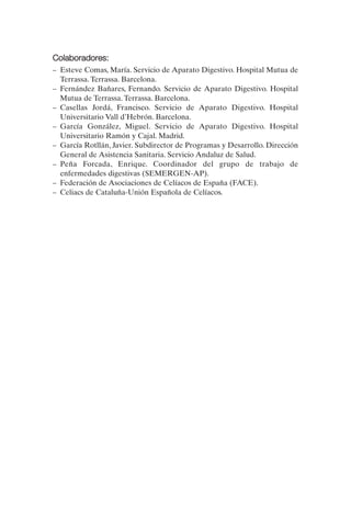 Colaboradores:
–	 Esteve Comas, María. Servicio de Aparato Digestivo. Hospital Mutua de
   Terrassa. Terrassa. Barcelona.
–	 Fernández Bañares, Fernando. Servicio de Aparato Digestivo. Hospital
   Mutua de Terrassa. Terrassa. Barcelona.
–	 Casellas Jordá, Francisco. Servicio de Aparato Digestivo. Hospital
   Universitario Vall d’Hebrón. Barcelona.
–	 García González, Miguel. Servicio de Aparato Digestivo. Hospital
   Universitario Ramón y Cajal. Madrid.
–	 García Rotllán, Javier. Subdirector de Programas y Desarrollo. Dirección
   General de Asistencia Sanitaria. Servicio Andaluz de Salud.
–	 Peña Forcada, Enrique. Coordinador del grupo de trabajo de
   enfermedades digestivas (SEMERGEN-AP).
–	 Federación de Asociaciones de Celíacos de España (FACE).
–	 Celiacs de Cataluña-Unión Española de Celíacos.
 