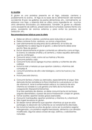 EL GLUTEN
El gluten es una proteína presente en el trigo, cebada, centeno y
posiblemente la avena. El trigo es la base de la alimentación del hombre
occidental. El pan, las galletas, las pastas alimenticias, etc., normalmente, se
elaboran con trigo, y además éste se utiliza como ingrediente en muchos
otros alimentos envasados y/o elaborados. También, el gluten es utilizado
como excipiente de aditivos, preservador de la humedad, barrera frente a la
grasa, excipiente de aromas externos y para evitar los procesos de
oxidación, etc.
Recomendaciones básicas para la dieta

      Debe ser alta en calorías y proteínas pero reducida en grasas
      Debe contener frutas, verduras, sus zumos y legumbres.
      Leer atentamente las etiquetas de los alimentos. En la lista de
      ingredientes no debe figurar el gluten, o directamente debe estar
      escrito "libre de gluten".
      Excluir absolutamente el gluten contenido en alimentos como el trigo,
      la avena, la cebada (malta) y el centeno, y todos aquellos derivados
      que los contengan.
      Consumir arroz y maíz, como así sus harinas y féculas.
      Consumir patata y soja.
      Consumir frutos secos agrega muchas calorías y nutrientes de alta
      calidad.
      Incluir la miel y melazas ya que aportan calorías y vitaminas del
      complejo B.
      consumir proteínas de alto valor biológico, como los huevos y las
      carnes.
      Incluir pescado blanco.

      Consumir lácteos y todos sus derivados, especialmente el yogur. Este
      derivado lácteo restablece la flora intestinal la cual produce un tipo
      de vitamina K. Ante la enfermedad celíaca, la carencia de esta
      vitamina es notable lo cual genera una falta de los factores de
      coagulación (hipoprotrombinemia).
      Si se dan períodos de diarrea, se debe consumir leche sin lactoasa,
      yogures desnatados y quesos de poca maduración y bajos en grasas.
      Tomar aceites: aportan ácidos grasos esenciales.
      Consumir mantequillas: aportan proteínas y vitamina A y vitamina D
      Sólo ingerir levadura sin gluten.
      Se deben tomar alimentos que aporten vitaminas ya que en esta
      patología, la absorción de nutrientes se ve notoriamente afectada.
      No incluir las fuentes ocultas de gluten como ser: la proteína vegetal
      hidrogenada, y la proteína vegetal texturizada, alimentos con almidón
      modificado, algunas salsas a base de soja, aditivos, y saborizantes
      naturales.
 
