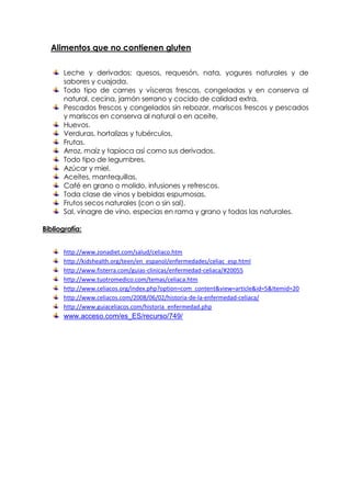 Alimentos que no contienen gluten

       Leche y derivados: quesos, requesón, nata, yogures naturales y de
       sabores y cuajada.
       Todo tipo de carnes y vísceras frescas, congeladas y en conserva al
       natural, cecina, jamón serrano y cocido de calidad extra.
       Pescados frescos y congelados sin rebozar, mariscos frescos y pescados
       y mariscos en conserva al natural o en aceite.
       Huevos.
       Verduras, hortalizas y tubérculos.
       Frutas.
       Arroz, maíz y tapioca así como sus derivados.
       Todo tipo de legumbres.
       Azúcar y miel.
       Aceites, mantequillas.
       Café en grano o molido, infusiones y refrescos.
       Toda clase de vinos y bebidas espumosas.
       Frutos secos naturales (con o sin sal).
       Sal, vinagre de vino, especias en rama y grano y todas las naturales.

Bibliografía:


       http://www.zonadiet.com/salud/celiaco.htm
       http://kidshealth.org/teen/en_espanol/enfermedades/celiac_esp.html
       http://www.fisterra.com/guias-clinicas/enfermedad-celiaca/#20055
       http://www.tuotromedico.com/temas/celiaca.htm
       http://www.celiacos.org/index.php?option=com_content&view=article&id=5&Itemid=20
       http://www.celiacos.com/2008/06/02/historia-de-la-enfermedad-celiaca/
       http://www.guiaceliacos.com/historia_enfermedad.php
       www.acceso.com/es_ES/recurso/749/
 