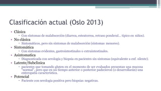 Clasificación actual (Oslo 2013)
• Clásica
 Con síntomas de malabsorción (diarrea, esteatorrea, retraso ponderal… típico en niños).
• No clásica
 Sintomáticos, pero sin síntomas de malabsorción (síntomas menores).
• Sintomática
 Con síntomas evidentes, gastrointestinales o extraintestinales.
• Asintomatica
 Diagnosticada con serología y biopsia en pacientes sin síntomas (equivalente a enf. silente).
• Latente/Subclinica
 pacientes que tomando gluten en el momento de ser evaluados presentan una mucosa
“normal”, pero que en un tiempo anterior o posterior padecieron (o desarrollarán) una
enteropatía característica.
• Potencial
 Paciente con serología positiva pero biopsias negativas.
 