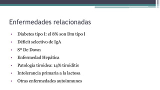 Enfermedades relacionadas
• Diabetes tipo I: el 8% son Dm tipo I
• Déficit selectivo de IgA
• Sº De Down
• Enfermedad Hepática
• Patología tiroidea: 14% tiroiditis
• Intolerancia primaria a la lactosa
• Otras enfermedades autoinmunes
 