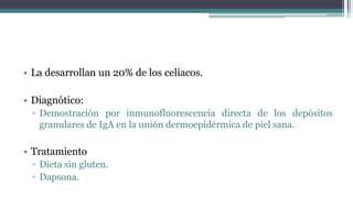 • La desarrollan un 20% de los celíacos.
• Diagnótico:
▫ Demostración por inmunofluorescencia directa de los depósitos
granulares de IgA en la unión dermoepidérmica de piel sana.
• Tratamiento
▫ Dieta sin gluten.
▫ Dapsona.
 