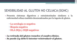 SENSIBILIDAD AL GLUTEN NO CELIACA (SGNC)
• Presenta síntomas digestivos y extraintestinales similares a la
enfermedad celiaca también desencadenados por la ingesta de gluten.
 La serología es negativa
 Biopsia negativa
 HLA DQ2 y DQ8 negativos
• La retirada del gluten resuelve el cuadro clínico.
• Se puede (¿y debe?) intentar reintroducir el gluten.
 