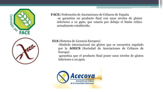 FACE: Federación de Asociaciones de Celiacos de España
-se garantiza un producto final con unos niveles de gluten
inferiores a 10 ppm, que estaría por debajo el límite crítico
actualmente establecido.
ELS (Sistema de Licencia Europeo)
-Símbolo internacional sin gluten que se encuentra regulado
por la AOECS (Sociedad de Asociaciones de Celíacos de
Europa)
-garantiza que el producto final posee unos niveles de gluten
inferiores a 20 ppm.
 