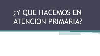 ¿Y QUE HACEMOS EN
ATENCION PRIMARIA?
 