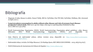 Bibliografía
• Diagnosis of celiac disease in adults. Ciaran P Kelly, MD In: UpToDate, Post TW (Ed), UpToDate, Waltham, MA. (Accessed
on April, 2017.).
• Long term gluten consumption in adults without celiac disease and risk of coronary heart disease:
prospective cohort study. BMJ 2017; 357 doi: https://doi.org/10.1136/bmj.j1892 (Published 02 May
2017). BMJ 2017;357:j1892.
• World Gastroenterology Organisation (WGO). World Gastroenterology Organisation global guidelines: celiac disease.
Milwaukee (WI): World Gastroenterology Organisation (WGO); 2017 disponible en:
http://www.worldgastroenterology.org/guidelines/global-guidelines/celiac-disease/celiac-disease-english.
• Guia Fisterra de enfermedad celiaca, ultima revision 2014, disponible en: http://www.fisterra.com/guias-
clinicas/enfermedad-celiaca.
• Enfermedad celiaca: revisión. Dr Felipe Moscoso J. Dr Rodrigo Quera. REV.MED.CLIN.CONDES. - 2015; 26(5) 613-627].
• FACE (Federeacion de Asociaciones de Celiacos de España). http://www.celiacos.org/
 
