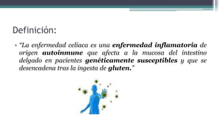Definición:
• “La enfermedad celiaca es una enfermedad inflamatoria de
origen autoinmune que afecta a la mucosa del intestino
delgado en pacientes genéticamente susceptibles y que se
desencadena tras la ingesta de gluten.”
 
