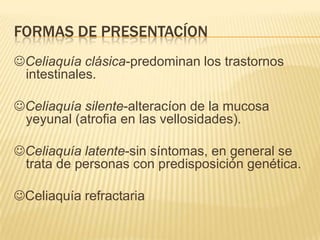 FORMAS DE PRESENTACÍON
Celiaquía clásica-predominan los trastornos
 intestinales.

Celiaquía silente-alteracíon de la mucosa
 yeyunal (atrofia en las vellosidades).

Celiaquía latente-sin síntomas, en general se
 trata de personas con predisposición genética.

Celiaquía refractaria
 