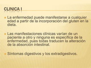 CLINICA I
   La enfermedad puede manifestarse a cualquier
    edad a partir de la incorporación del gluten en la
    dieta.

   Las manifestaciones clínicas varían de un
    paciente a otro y ninguna es específica de la
    enfermedad, pues todas traducen la alteración
    de la absorción intestinal.

   Síntomas digestivos y los extradigestivos.
 