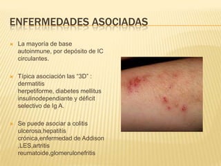 ENFERMEDADES ASOCIADAS
   La mayoría de base
    autoinmune, por depósito de IC
    circulantes.

   Típica asociación las “3D” :
    dermatitis
    herpetiforme, diabetes mellitus
    insulinodependiante y déficit
    selectivo de Ig A.

   Se puede asociar a colitis
    ulcerosa,hepatitís
    crónica,enfermedad de Addison
    ,LES,artritis
    reumatoide,glomerulonefritis
 
