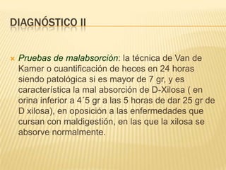 DIAGNÓSTICO II


   Pruebas de malabsorción: la técnica de Van de
    Kamer o cuantificación de heces en 24 horas
    siendo patológica si es mayor de 7 gr, y es
    característica la mal absorción de D-Xilosa ( en
    orina inferior a 4´5 gr a las 5 horas de dar 25 gr de
    D xilosa), en oposición a las enfermedades que
    cursan con maldigestión, en las que la xilosa se
    absorve normalmente.
 