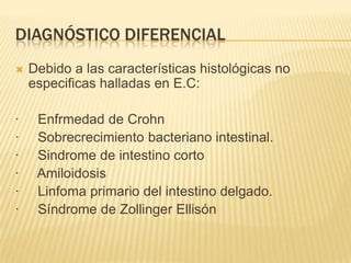 DIAGNÓSTICO DIFERENCIAL
   Debido a las características histológicas no
    especificas halladas en E.C:

·    Enfrmedad de Crohn
·    Sobrecrecimiento bacteriano intestinal.
·    Sindrome de intestino corto
·    Amiloidosis
·    Linfoma primario del intestino delgado.
·    Síndrome de Zollinger Ellisón
 