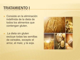 TRATAMIENTO I
   Consiste en la eliminación
    indefinida de la dieta de
    todos los alimentos que
    contengan gluten.

   La dieta sin gluten
    excluye todas las semillas
    de cereales, excepto el
    arroz, el maiz, y la soja.
 