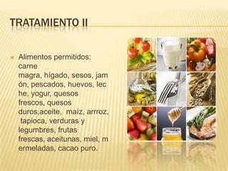 TRATAMIENTO II

   Alimentos permitidos:
    carne
    magra, hígado, sesos, jam
    ón, pescados, huevos, lec
    he, yogur, quesos
    frescos, quesos
    duros,aceite, maíz, arrroz,
     tapioca, verduras y
    legumbres, frutas
    frescas, aceitunas, miel, m
    ermeladas, cacao puro.
 