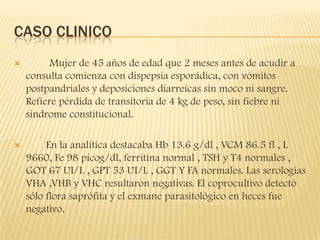 CASO CLINICO
        Mujer de 45 años de edad que 2 meses antes de acudir a
    consulta comienza con dispepsia esporádica, con vómitos
    postpandriales y deposiciones diarreícas sin moco ni sangre.
    Refiere pérdida de transitoria de 4 kg de peso, sin fiebre ni
    sindrome constitucional.

        En la analítica destacaba Hb 13.6 g/dl , VCM 86.5 fl , L
    9660, Fe 98 picog/dl, ferritina normal , TSH y T4 normales ,
    GOT 67 UI/L , GPT 53 UI/L , GGT Y FA normales. Las serologías
    VHA ,VHB y VHC resultaron negativas. El coprocultivo detectó
    sólo flora saprófita y el exmane parasitológico en heces fue
    negativo.
 