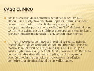 CASO CLINICO
   Por la altercaión de las enzimas hepáticas se realizó ECO
    abdominal y se objetivo esteatosis hepática, mínima cantidad
    de ascitis, asas intestinales dilatadas y adenopatías
    retroperitoneales por lo que se realizó un TAC abdominal , que
    confirmó la existencia de múltiples adenopatías mesentéricas y
    retroperitoneales menores de 1 cm, con un bazo normal.

        Por la sospecha de linfoma intestinal se realizó tránsito
    intestinal, con datos compatibles con malabsorción. Por este
    motivo se solicitaron Ac antigliadina Ig A 43,4 U/ml y Ac
    antitransglutaminasa Ig A 47,8 U/ml ; positivo > 12 U/ml. La
    endoscopia digestiva alta, mostró pliegues de la segunda
    porción duodenal aplanados, cuyo examen histológico
    demostró una atrofia subtotal de las vellosidades.
 