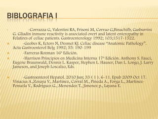 BIBLOGRAFIA I
•            -Corrazza G, Valentini RA, Frisoni M, Corrao G,Binachifb, Gasbarrini
    G. Gliadin inmune reactivity is associated overt and latent enteropathy in
    Felatires of celiac patients. Gastroenterology 1992; 103;1517-1522.
         -Geobes K, Ectors N, Desmet KJ. Celiac disease “Anatomic Pathology”.
    Acta Gastroenterol Belg 1992; 55: 190-199
         -Farreras Rozman 16ª Edición.
         -Harrison Principios en Medicina Interna 17ª Edición. Anthony S. Fauci,
    Eugene Braunwald, Dennis L. Kasper, Stephen L. Hauser, Dan L. Longo, J. Larry
    Jameson, and Joseph Loscalzo, Eds.

        -Gastroenterol Hepatol. 2010 Jun; 33 ( 1 ). 6-11. Epub 2009 Oct 17.
    Vinacua A.,Zozaya V., Martinez, Corral M., Pineda A., Forga L., Martinez-
    Penuela V., Rodriguez G., Menendez T., Jimenez p., Layana E.
 