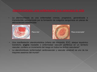 •   La aterotrombosis es una enfermedad crónica, progresiva, generalizada e
    impredecible caracterizada por la formación de coágulos sanguíneos en placas de
    aterosclerosis establecidas



                        Placa rota1                               Placa erosionada2




•   Una manifestación aterotrombótica (infarto del miocardio, EVC, ataque isquémico
    transitorio, angina inestable o enfermedad vascular periférica) en un territorio
    vascular, confiere un incremento del riesgo en todos los lechos vasculares3
•   La aterotrombosis (enfermedad cardiovascular y vascular cerebral) es uno de los
    mayores asesinos del mundo4
 