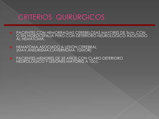    PACIENTES CON HEMORRAGIAS CEREBELOSAS MAYORES DE 3cm, CON
    O SIN HIDROCEFALIA PERO CON DETERIORO NEUROLOGICO ASOCIADO
    AL HEMATOMA.

   HEMATOMA ASOCIADO A LESION CEREBRAL
    (MAV,ANEURISMA,CAVERNOMA, TUMOR)

   PACIENTES MENORES DE 55 AÑOS CON CLARO DETERIORO
    NEUROLOGICO Y LESIONES MAYORES A 10cc.
 