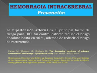 HEMORRAGIA INTRACEREBRAL
         Prevención


La hipertensión arterial es el principal factor de
riesgo para HIC. Su control estricto reduce el riesgo
absoluto hasta en 46 %, además de reducir el riesgo
de recurrencia

 Furlan AJ, Whisnant JP, Elveback IR. The decreasing incidence of primary
 intracerebral hemorrhage: a population study. Ann Neurol 1979; 5: 367-73.

 Hypertension Detection and Follow-up Program Cooperative Group. Five-year findings
 of the Hypertension Detection and Follow-up Program. Reduction in stroke incidence
 among persons with high blood presure. JAMA 1982;247: 633-8.
 