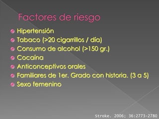    Hipertensión
   Tabaco (>20 cigarrillos / día)
   Consumo de alcohol (>150 gr.)
   Cocaína
   Anticonceptivos orales
   Familiares de 1er. Grado con historia. (3 a 5)
   Sexo femenino




                               Stroke. 2006; 36:2773-2780
 