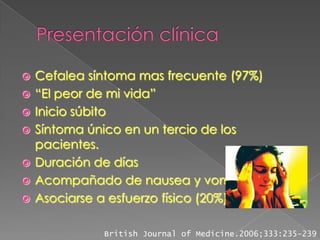    Cefalea síntoma mas frecuente (97%)
   “El peor de mi vida”
   Inicio súbito
   Síntoma único en un tercio de los
    pacientes.
   Duración de días
   Acompañado de nausea y vomito.
   Asociarse a esfuerzo físico (20%)

              British Journal of Medicine.2006;333:235-239
 