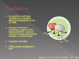    Se asocia a arritmias
    cardiacas y cambios
    electrocardiográficos en
    un 50%.

   Ondas T anchas o
    invertidas, supra o infra
    desnivel del ST, ondas U,
    contracciones prematuras
    atriales o ventriculares.

   Corazón aturdido

   10% pueden progresar a
    IAM



                                Neurol Clin N Am 22(2004) 347-366
 