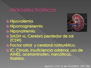  Hipovolemia
 Hipomagnesemia
 Hiponatremia
 SIADH vs. Cerebro perdedor de sal
  (CSW)
 Factor atrial y cerebral natriurético.
 IC, Cirrosis, insuficiencia adrenal, uso de
  AINES, acetaminofen, narcóticos,
  tiazidas.
                      Neurol Clin N Am 22(2004) 347-366
 