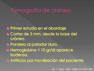  Primer estudio en el abordaje
 Cortes de 3 mm. desde la base del
  cráneo.
 Paralela al paladar duro.
 Hemoglobina < 10 gr/dl aparece
  isodensa.
 Artificios por movilización del paciente.

                         Am J Emer Med 2006;24:859-863
 