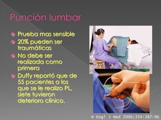    Prueba mas sensible
   20% pueden ser
    traumáticas
   No debe ser
    realizada como
    primera
   Duffy reportó que de
    55 pacientes a los
    que se le realizo PL,
    siete tuvieron
    deterioro clínico.

                            N Engl J Med 2006;354:387-96
 