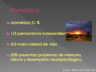    Mortalidad 51 %

   1/3 permanence independiente

   2/3 mala calidad de vida

   50% presentan problemas de memoria,
    afecto y desempeño neuropsicólogico.

                               Brain 2001:124;249-278
 