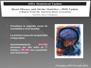    Constituye la segunda causa de
    mortalidad a nivel mundial.

   La primera causa de incapacidad
    a largo plazo.

   Aproximadamente          610,000
    personas por año sufre un 1°
    evento y 185,000 van a presentar
    una recurrencia.




                                       Circulation. 2010;121:e46–e215
 
