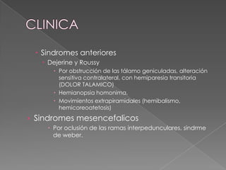  Sindromes anteriores
    Dejerine y Roussy
       Por obstrucción de las tálamo geniculadas, alteración
        sensitiva contralateral, con hemiparesia transitoria
        (DOLOR TALAMICO)
       Hemianopsia homonima.
       Movimientos extrapiramidales (hemibalismo,
        hemicoreoatetosis)
› Sindromes mesencefalicos
     Por oclusión de las ramas interpedunculares, sindrme
      de weber.
 