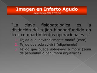 Imagen en Infarto Agudo
           Lancet Neurol 2006; 5:755-768




“La    clave   fisiopatológica  es    la
distinción del tejido hipoperfundido en
tres compartimientos operacionales …”
 1. Tejido que inevitablemente morirá (core)
 2. Tejido que sobrevivirá (oligohemia)
 3. Tejido que puede sobrevivir o morir (zona
    de penumbra o penumbra isquémica)
 