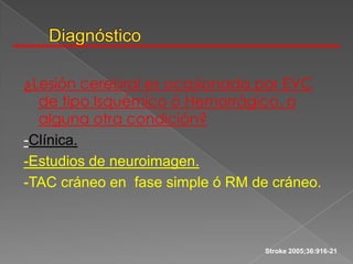 ¿Lesión cerebral es ocasionada por EVC
  de tipo Isquémico ó Hemorrágico, o
  alguna otra condición?
-Clínica.
-Estudios de neuroimagen.
-TAC cráneo en fase simple ó RM de cráneo.



                                  Stroke 2005;36:916-21
 