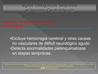 Signos Tomográficos Tempranos
                             en Isquemia Cerebral Aguda

Papel de la Tomografía en isquemia
cerebral aguda


          •Excluye hemorragia cerebral y otras causas
           no vasculares de déficit neurológico agudo
          •Detecta anormalidades parenquimatosas
           en etapas tempranas.

  Guidelines for the Early Management of Patients With Ischemic Stroke 2005 Guidelines Update. A Scientific Statement From the Stroke
                                Council of the American Heart Association/American Stroke Association.
                                                       Stroke. 2005;36:916-921.
 